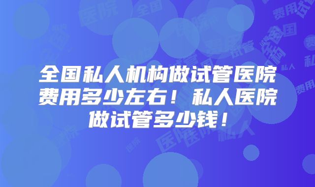 全国私人机构做试管医院费用多少左右!私人医院做试管多少钱!