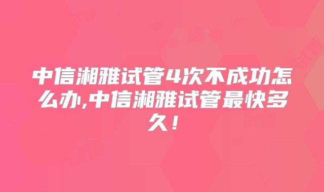 中信湘雅试管4次不成功怎么办,中信湘雅试管最快多久！