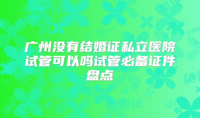 广州没有结婚证私立医院试管可以吗试管必备证件盘点