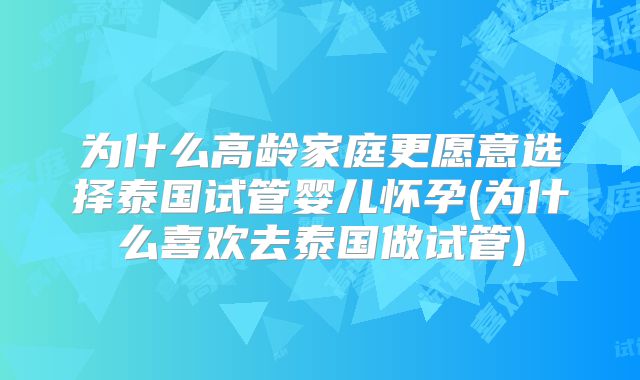 为什么高龄家庭更愿意选择泰国试管婴儿怀孕(为什么喜欢去泰国做试管)