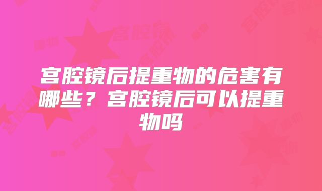 宫腔镜后提重物的危害有哪些?宫腔镜后可以提重物吗