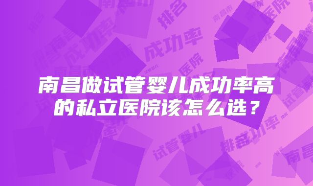 南昌做试管婴儿成功率高的私立医院该怎么选?