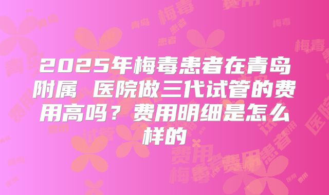 2025年梅毒患者在青岛附属 医院做三代试管的费用高吗？费用明细是怎么样的