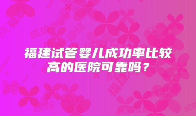 福建试管婴儿成功率比较高的医院可靠吗？