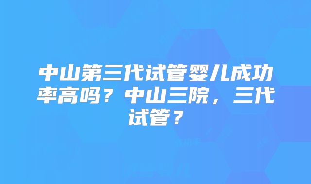 中山第三代试管婴儿成功率高吗?中山三院,三代试管?