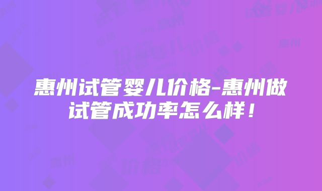 惠州试管婴儿价格-惠州做试管成功率怎么样!