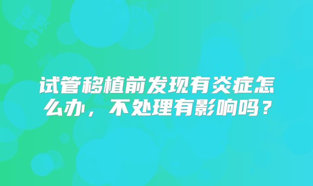 试管移植前发现有炎症怎么办,不处理有影响吗?