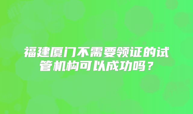 福建厦门不需要领证的试管机构可以成功吗?