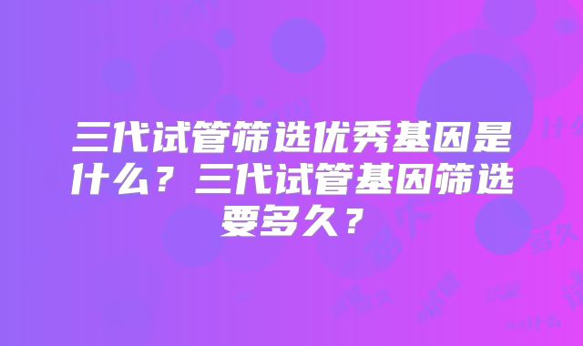 三代试管筛选优秀基因是什么？三代试管基因筛选要多久？