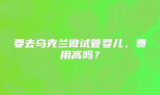 要去乌克兰做试管婴儿，费用高吗？