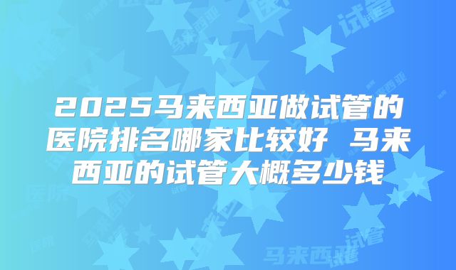 2025马来西亚做试管的医院排名哪家比较好 马来西亚的试管大概多少钱