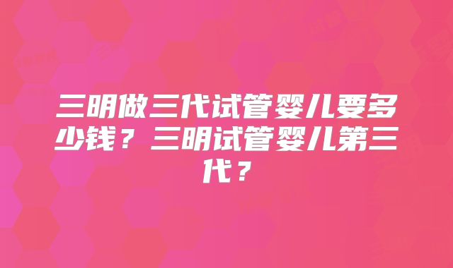 三明做三代试管婴儿要多少钱？三明试管婴儿第三代？