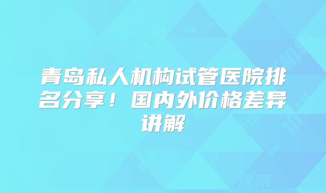 青岛私人机构试管医院排名分享!国内外价格差异讲解
