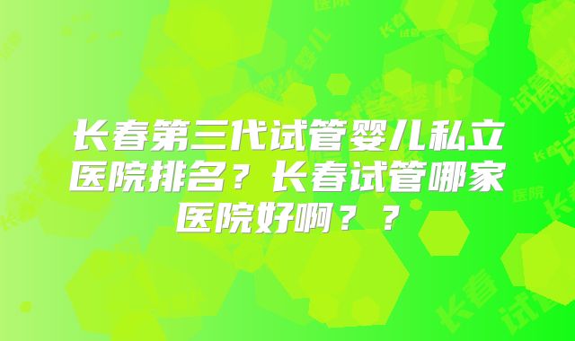 长春第三代试管婴儿私立医院排名?长春试管哪家医院好啊??