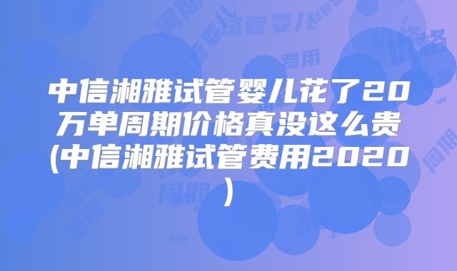 中信湘雅试管婴儿花了20万单周期价格真没这么贵(中信湘雅试管费用2020)