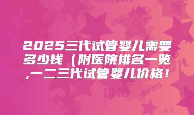 2025三代试管婴儿需要多少钱（附医院排名一览,一二三代试管婴儿价格！