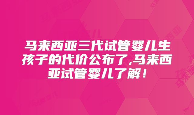 马来西亚三代试管婴儿生孩子的代价公布了,马来西亚试管婴儿了解！