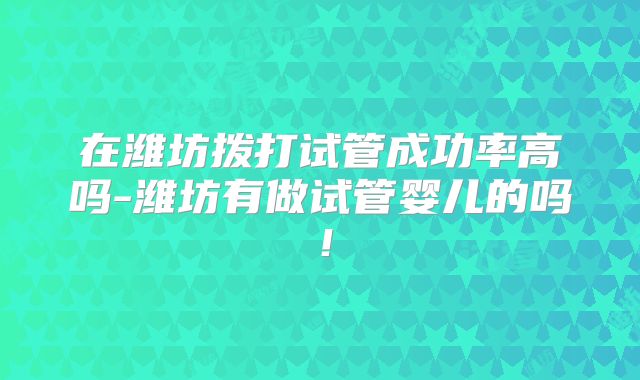 在潍坊拨打试管成功率高吗-潍坊有做试管婴儿的吗!