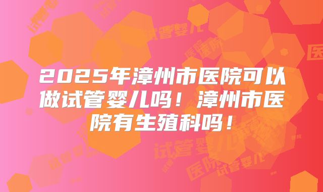 2025年漳州市医院可以做试管婴儿吗!漳州市医院有生殖科吗!
