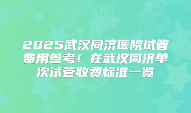 2025武汉同济医院试管费用参考！在武汉同济单次试管收费标准一览