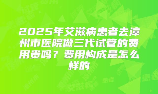 2025年艾滋病患者去漳州市医院做三代试管的费用贵吗?费用构成是怎么样的