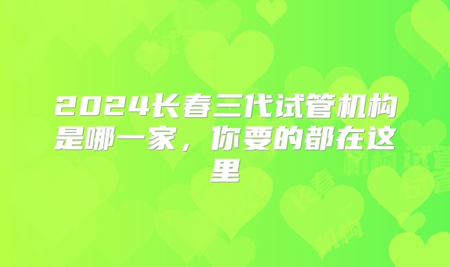 2024长春三代试管机构是哪一家,你要的都在这里
