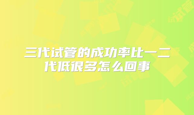 三代试管的成功率比一二代低很多怎么回事