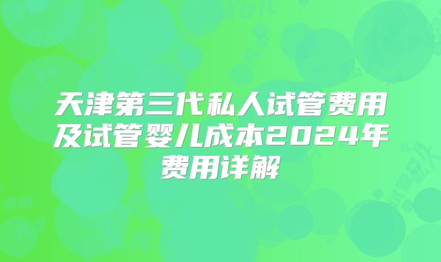 天津第三代私人试管费用及试管婴儿成本2024年费用详解