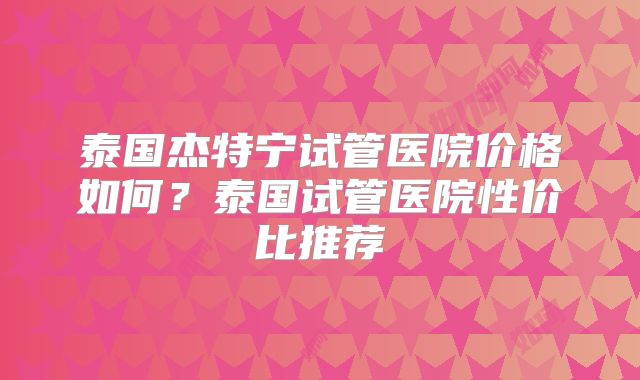 泰国杰特宁试管医院价格如何？泰国试管医院性价比推荐