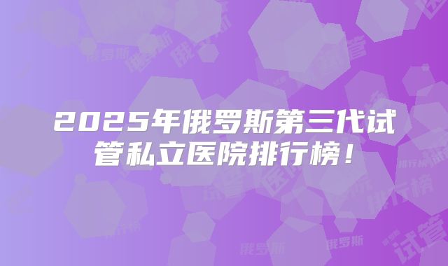 2025年俄罗斯第三代试管私立医院排行榜！