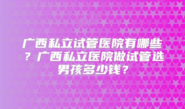 广西私立试管医院有哪些?广西私立医院做试管选男孩多少钱?
