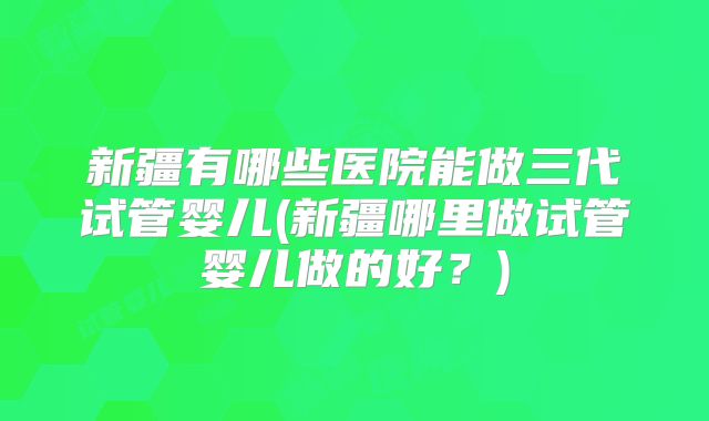 新疆有哪些医院能做三代试管婴儿(新疆哪里做试管婴儿做的好？)