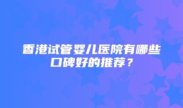 香港试管婴儿医院有哪些口碑好的推荐？