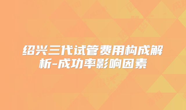 绍兴三代试管费用构成解析-成功率影响因素