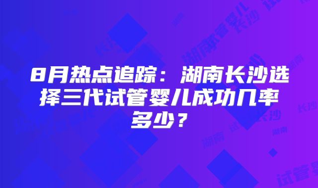 8月热点追踪：湖南长沙选择三代试管婴儿成功几率多少？