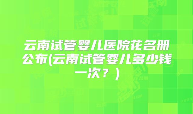 云南试管婴儿医院花名册公布(云南试管婴儿多少钱一次?)