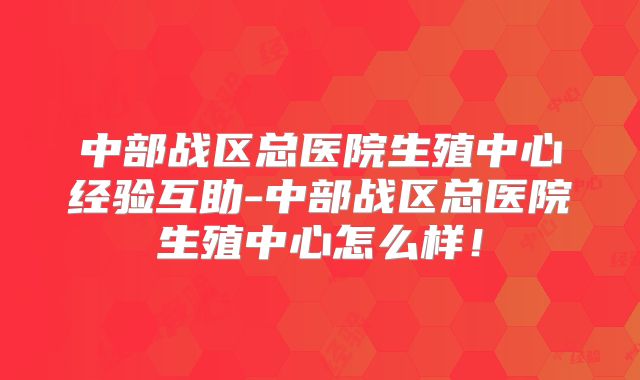 中部战区总医院生殖中心经验互助-中部战区总医院生殖中心怎么样!