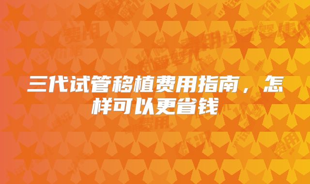 三代试管移植费用指南,怎样可以更省钱