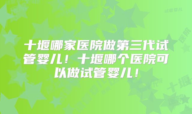 十堰哪家医院做第三代试管婴儿！十堰哪个医院可以做试管婴儿！