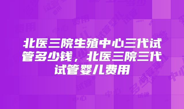北医三院生殖中心三代试管多少钱,北医三院三代试管婴儿费用
