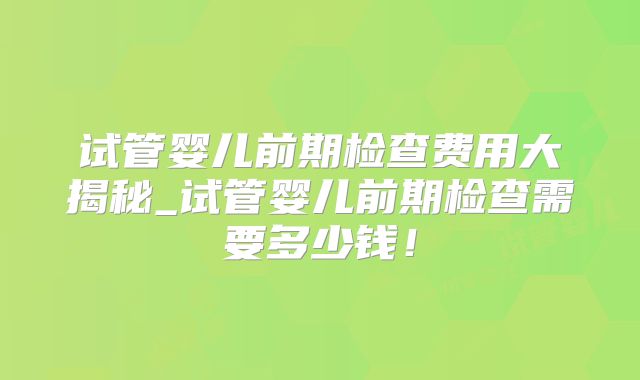 试管婴儿前期检查费用大揭秘_试管婴儿前期检查需要多少钱!
