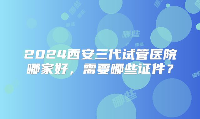 2024西安三代试管医院哪家好，需要哪些证件？