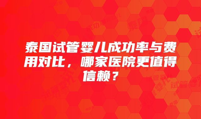 泰国试管婴儿成功率与费用对比，哪家医院更值得信赖？