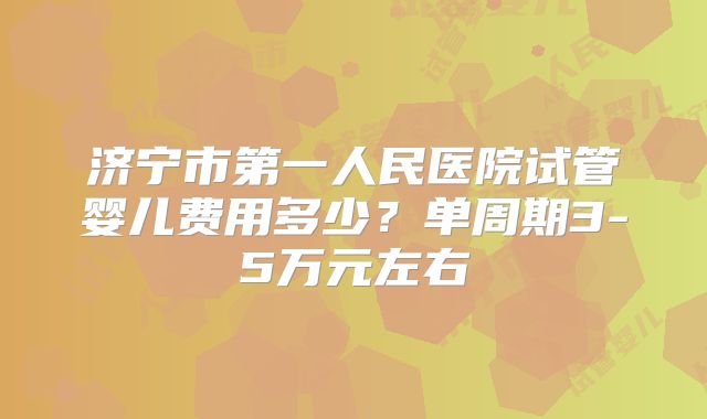 济宁市第一人民医院试管婴儿费用多少?单周期3-5万元左右