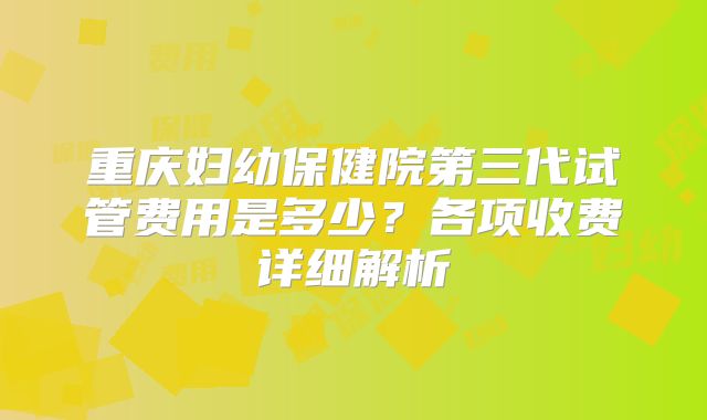 重庆妇幼保健院第三代试管费用是多少?各项收费详细解析