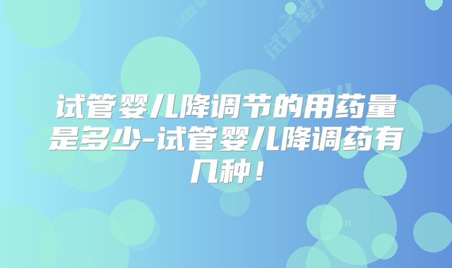 试管婴儿降调节的用药量是多少-试管婴儿降调药有几种!