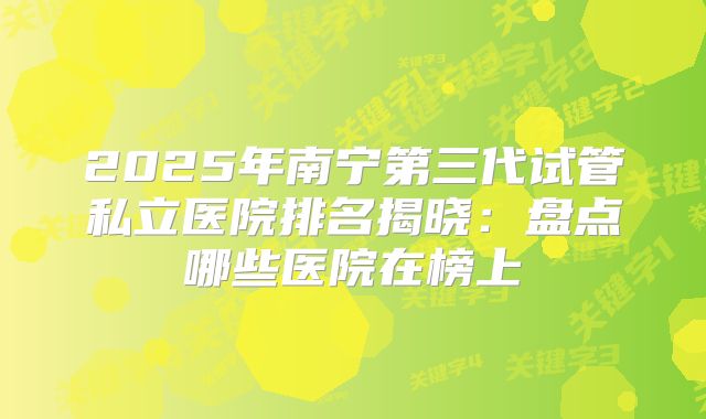 2025年南宁第三代试管私立医院排名揭晓：盘点哪些医院在榜上
