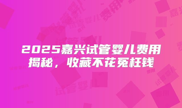 2025嘉兴试管婴儿费用揭秘,收藏不花冤枉钱