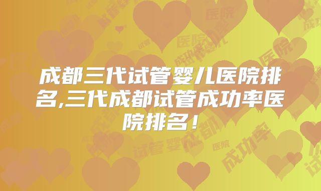 成都三代试管婴儿医院排名,三代成都试管成功率医院排名！