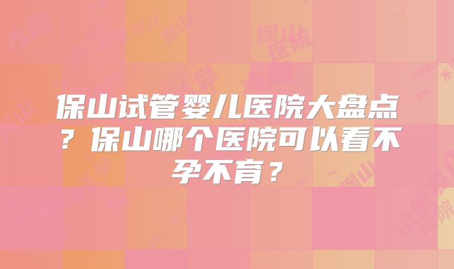 保山试管婴儿医院大盘点?保山哪个医院可以看不孕不育?